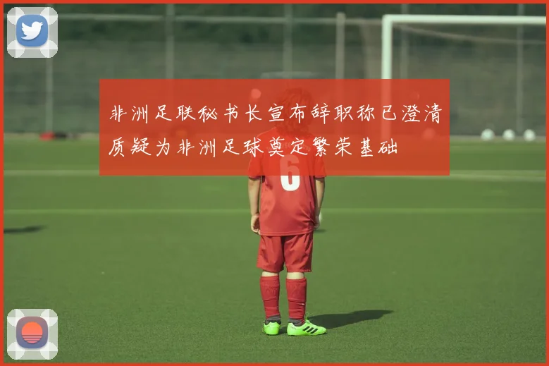 非洲足联秘书长宣布辞职称已澄清质疑为非洲足球奠定繁荣基础