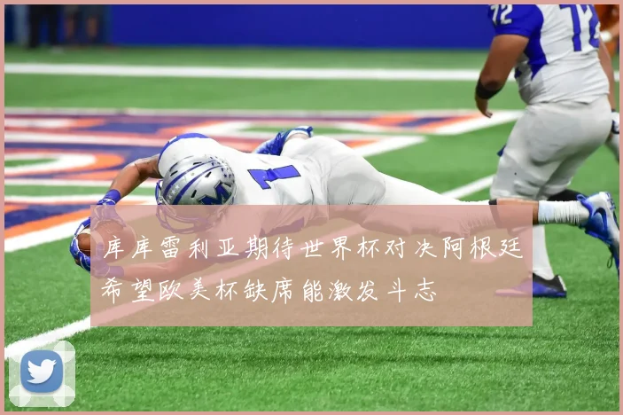 库库雷利亚期待世界杯对决阿根廷希望欧美杯缺席能激发斗志