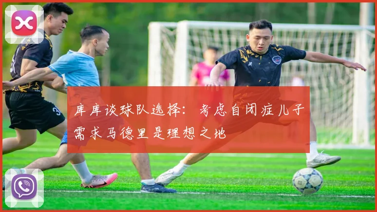 库库谈球队选择：考虑自闭症儿子需求马德里是理想之地