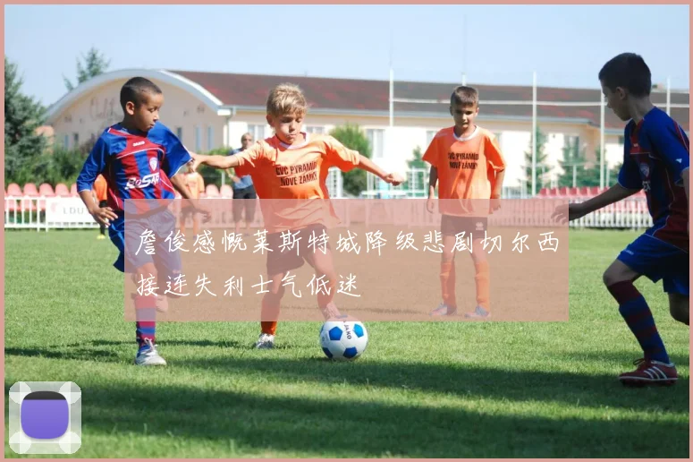 詹俊感慨莱斯特城降级悲剧切尔西接连失利士气低迷