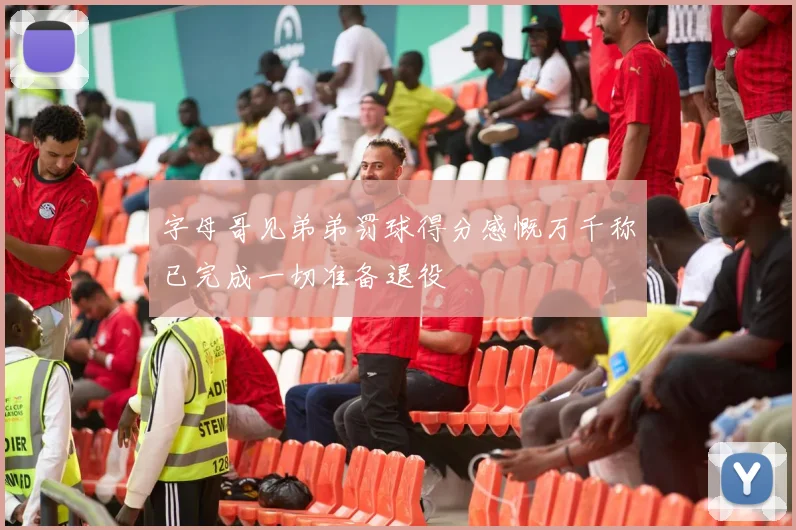 字母哥见弟弟罚球得分感慨万千称已完成一切准备退役