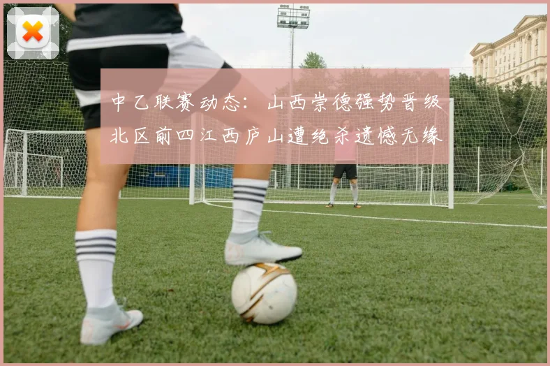 中乙联赛动态：山西崇德强势晋级北区前四江西庐山遭绝杀遗憾无缘南区前四