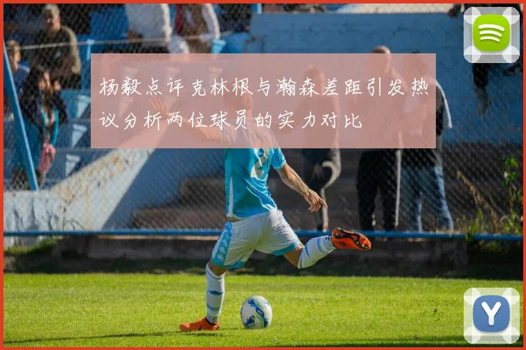 杨毅点评克林根与瀚森差距引发热议分析两位球员的实力对比