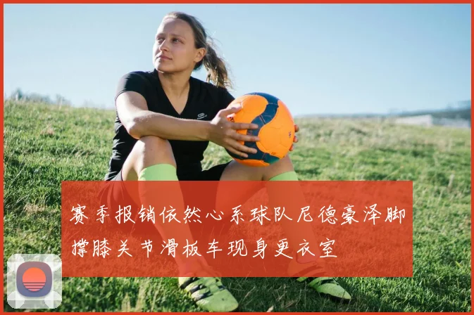 赛季报销依然心系球队尼德豪泽脚撑膝关节滑板车现身更衣室