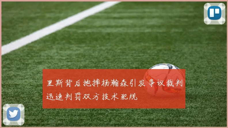 里斯背后抱摔杨瀚森引发争议裁判迅速判罚双方技术犯规