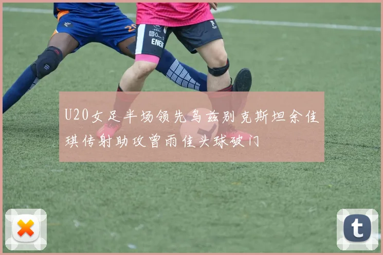 U20女足半场领先乌兹别克斯坦余佳琪传射助攻曾雨佳头球破门