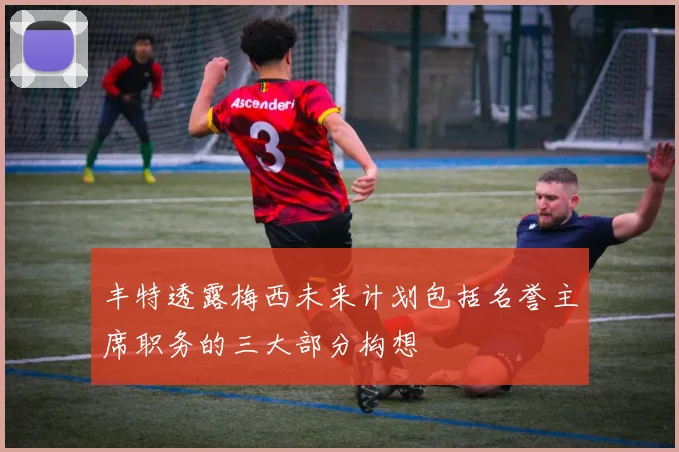 丰特透露梅西未来计划包括名誉主席职务的三大部分构想