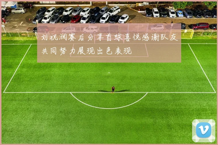 刘祝润赛后分享首球喜悦感谢队友共同努力展现出色表现